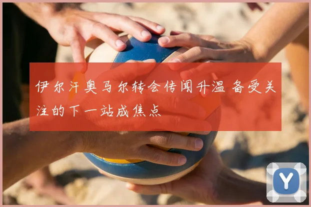 伊尔汗奥马尔转会传闻升温 备受关注的下一站成焦点