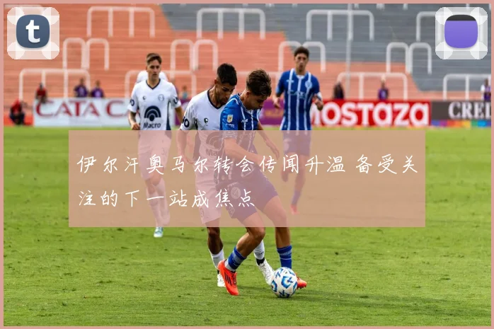 伊尔汗奥马尔转会传闻升温 备受关注的下一站成焦点