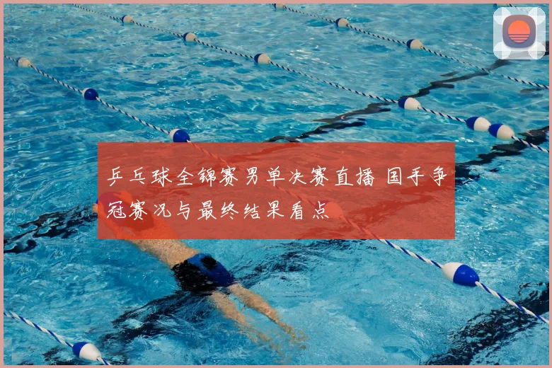 乒乓球全锦赛男单决赛直播 国手争冠赛况与最终结果看点