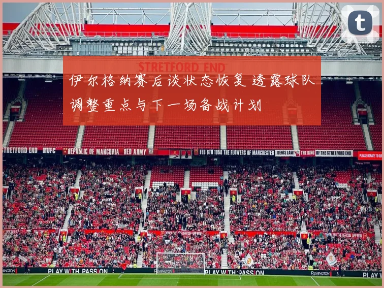 伊尔格纳赛后谈状态恢复 透露球队调整重点与下一场备战计划
