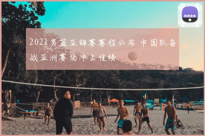 2021男篮亚锦赛赛程公布 中国队备战亚洲赛场冲击佳绩