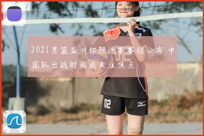 2021男篮亚洲杯预选赛赛程公布 中国队出战时间成关注焦点